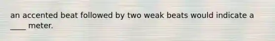 an accented beat followed by two weak beats would indicate a ____ meter.