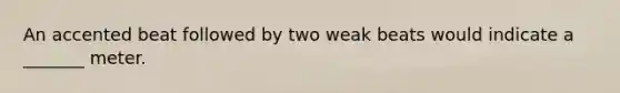 An accented beat followed by two weak beats would indicate a _______ meter.