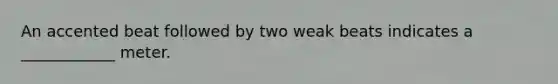 An accented beat followed by two weak beats indicates a ____________ meter.