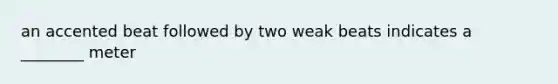 an accented beat followed by two weak beats indicates a ________ meter