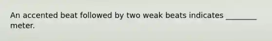 An accented beat followed by two weak beats indicates ________ meter.