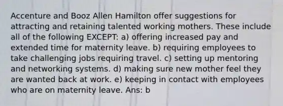 Accenture and Booz Allen Hamilton offer suggestions for attracting and retaining talented working mothers. These include all of the following EXCEPT: a) offering increased pay and extended time for maternity leave. b) requiring employees to take challenging jobs requiring travel. c) setting up mentoring and networking systems. d) making sure new mother feel they are wanted back at work. e) keeping in contact with employees who are on maternity leave. Ans: b