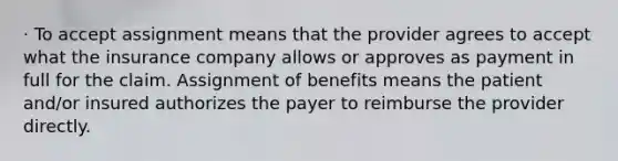 · To accept assignment means that the provider agrees to accept what the insurance company allows or approves as payment in full for the claim. Assignment of benefits means the patient and/or insured authorizes the payer to reimburse the provider directly.