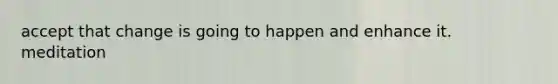 accept that change is going to happen and enhance it. meditation