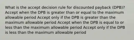 What is the accept decision rule for discounted payback (DPB)? Accept when the DPB is greater than or equal to the maximum allowable period Accept only if the DPB is greater than the maximum allowable period Accept when the DPB is equal to or less than the maximum allowable period Accept only if the DPB is less than the maximum allowable period