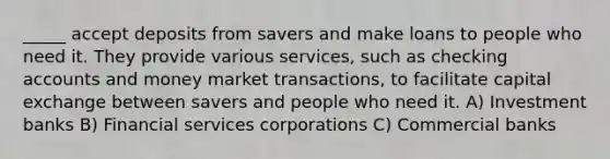 _____ accept deposits from savers and make loans to people who need it. They provide various services, such as checking accounts and money market transactions, to facilitate capital exchange between savers and people who need it. A) Investment banks B) Financial services corporations C) Commercial banks