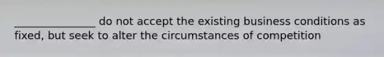 _______________ do not accept the existing business conditions as fixed, but seek to alter the circumstances of competition