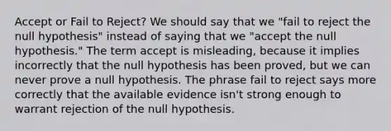 Accept or Fail to Reject? We should say that we "fail to reject the null hypothesis" instead of saying that we "accept the null hypothesis." The term accept is misleading, because it implies incorrectly that the null hypothesis has been proved, but we can never prove a null hypothesis. The phrase fail to reject says more correctly that the available evidence isn't strong enough to warrant rejection of the null hypothesis.