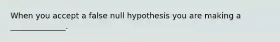 When you accept a false null hypothesis you are making a ______________.