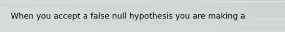 When you accept a false null hypothesis you are making a