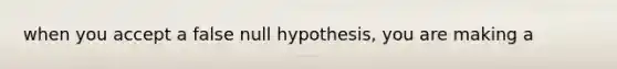 when you accept a false null hypothesis, you are making a