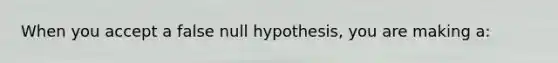 When you accept a false null hypothesis, you are making a: