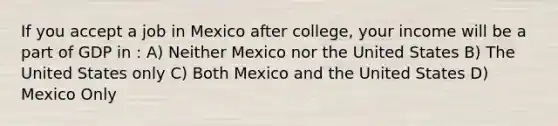 If you accept a job in Mexico after college, your income will be a part of GDP in : A) Neither Mexico nor the United States B) The United States only C) Both Mexico and the United States D) Mexico Only