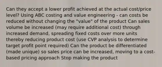 Can they accept a lower profit achieved at the actual cost/price level? Using ABC costing and value engineering - can costs be reduced without changing the "value" of the product Can sales volume be increased (may require additional cost) through increased demand, spreading fixed costs over more units thereby reducing product cost (use CVP analysis to determine target profit point required) Can the product be differentiated (made unique) so sales price can be increased, moving to a cost-based pricing approach Stop making the product