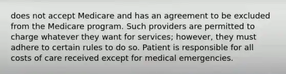 does not accept Medicare and has an agreement to be excluded from the Medicare program. Such providers are permitted to charge whatever they want for services; however, they must adhere to certain rules to do so. Patient is responsible for all costs of care received except for medical emergencies.