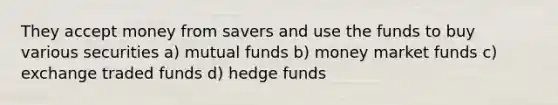 They accept money from savers and use the funds to buy various securities a) mutual funds b) money market funds c) exchange traded funds d) hedge funds