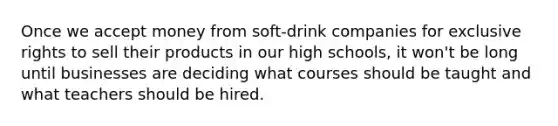 Once we accept money from soft-drink companies for exclusive rights to sell their products in our high schools, it won't be long until businesses are deciding what courses should be taught and what teachers should be hired.