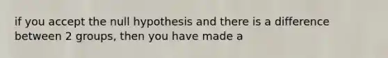 if you accept the null hypothesis and there is a difference between 2 groups, then you have made a