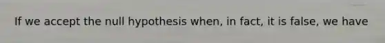 If we accept the null hypothesis when, in fact, it is false, we have