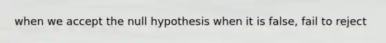 when we accept the null hypothesis when it is false, fail to reject