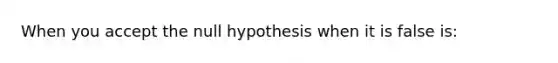 When you accept the null hypothesis when it is false is: