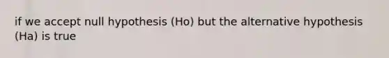 if we accept null hypothesis (Ho) but the alternative hypothesis (Ha) is true