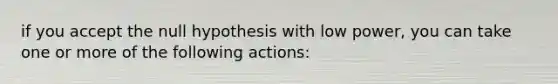 if you accept the null hypothesis with low power, you can take one or more of the following actions: