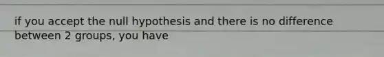 if you accept the null hypothesis and there is no difference between 2 groups, you have