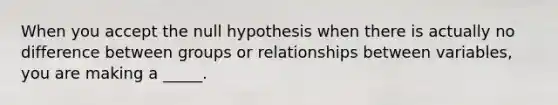 When you accept the null hypothesis when there is actually no difference between groups or relationships between variables, you are making a _____.