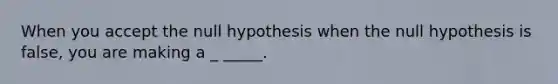 When you accept the null hypothesis when the null hypothesis is false, you are making a _ _____.