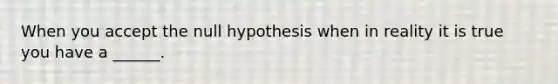 When you accept the null hypothesis when in reality it is true you have a ______.