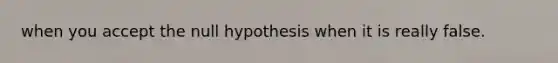 when you accept the null hypothesis when it is really false.