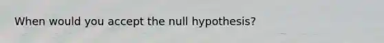 When would you accept the null hypothesis?