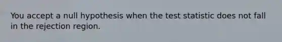 You accept a null hypothesis when the test statistic does not fall in the rejection region.