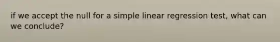 if we accept the null for a simple linear regression test, what can we conclude?