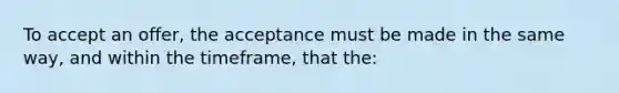 To accept an offer, the acceptance must be made in the same way, and within the timeframe, that the: