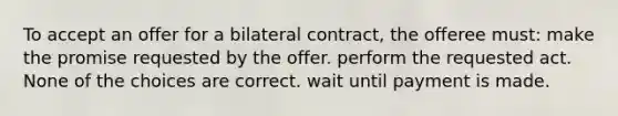 To accept an offer for a bilateral contract, the offeree must: make the promise requested by the offer. perform the requested act. None of the choices are correct. wait until payment is made.