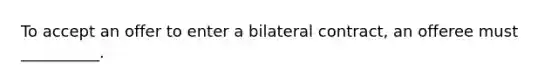 To accept an offer to enter a bilateral contract, an offeree must __________.