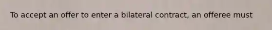 To accept an offer to enter a bilateral contract, an offeree must