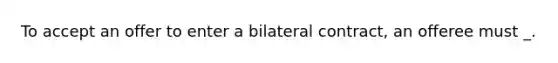 To accept an offer to enter a bilateral contract, an offeree must _.