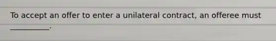 To accept an offer to enter a unilateral contract, an offeree must __________.