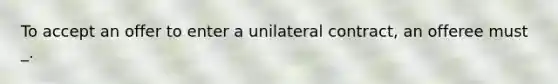 To accept an offer to enter a unilateral contract, an offeree must _.