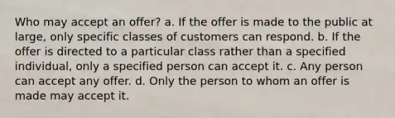 Who may accept an offer? a. If the offer is made to the public at large, only specific classes of customers can respond. b. If the offer is directed to a particular class rather than a specified individual, only a specified person can accept it. c. Any person can accept any offer. d. Only the person to whom an offer is made may accept it.