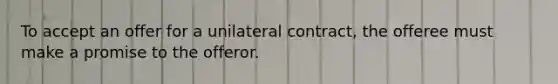 To accept an offer for a unilateral contract, the offeree must make a promise to the offeror.