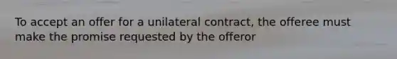 To accept an offer for a unilateral contract, the offeree must make the promise requested by the offeror