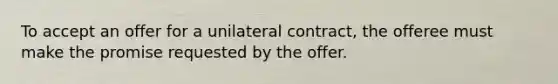 To accept an offer for a unilateral contract, the offeree must make the promise requested by the offer.