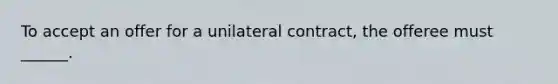 To accept an offer for a unilateral contract, the offeree must ______.