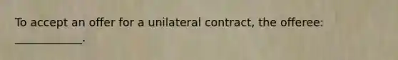 To accept an offer for a unilateral contract, the offeree: ____________.