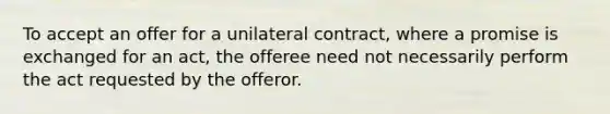 To accept an offer for a unilateral contract, where a promise is exchanged for an act, the offeree need not necessarily perform the act requested by the offeror.