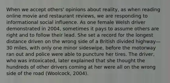 When we accept others' opinions about reality, as when reading online movie and restaurant reviews, we are responding to informational social influence. As one female Welsh driver demonstrated in 2004, sometimes it pays to assume others are right and to follow their lead. She set a record for the longest distance driven on the wrong side of a British divided highway—30 miles, with only one minor sideswipe, before the motorway ran out and police were able to puncture her tires. The driver, who was intoxicated, later explained that she thought the hundreds of other drivers coming at her were all on the wrong side of the road (Woolcock, 2004).